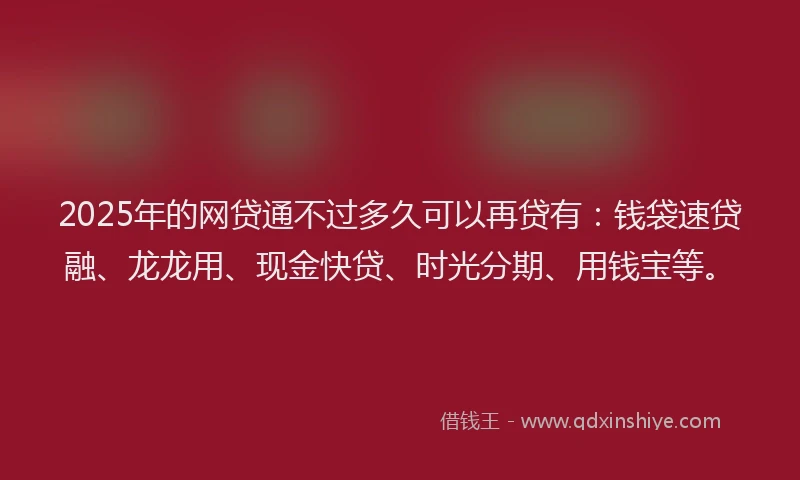 2025年的网贷通不过多久可以再贷有：钱袋速贷融、龙龙用、现金快贷、时光分期、用钱宝等。