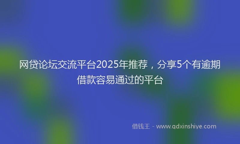 网贷论坛交流平台2025年推荐，分享5个有逾期借款容易通过的平台