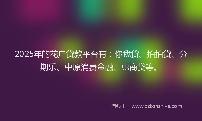 2025年的花户贷款平台有：你我贷、拍拍贷、分期乐、中原消费金融、惠商贷等。