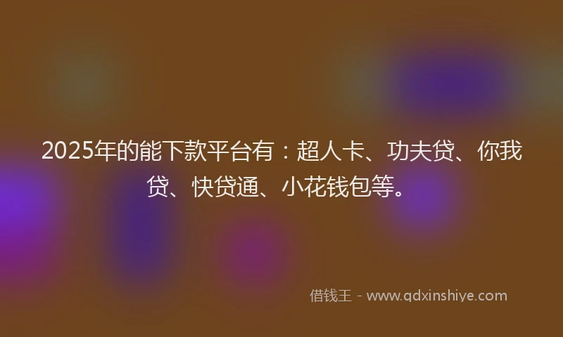 2025年的能下款平台有：超人卡、功夫贷、你我贷、快贷通、小花钱包等。