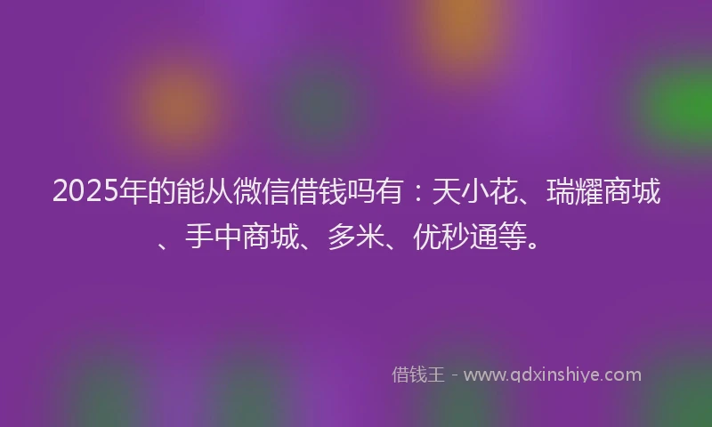 2025年的能从微信借钱吗有：天小花、瑞耀商城、手中商城、多米、优秒通等。