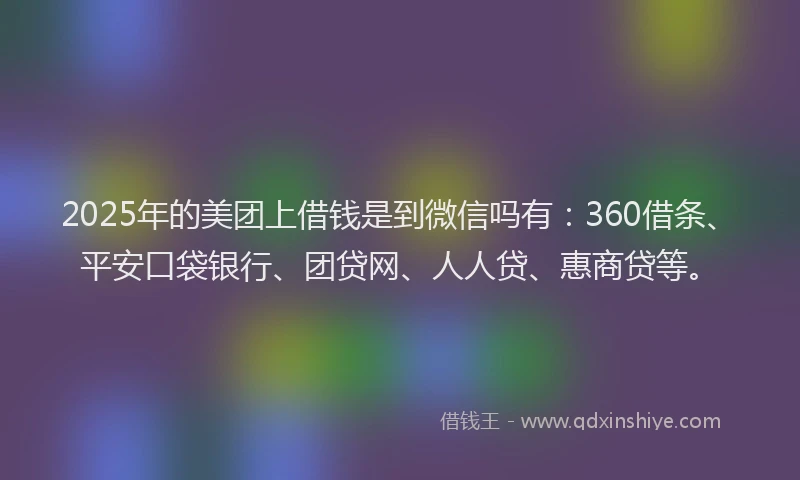 2025年的美团上借钱是到微信吗有：360借条、平安口袋银行、团贷网、人人贷、惠商贷等。