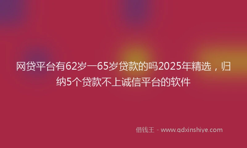 网贷平台有62岁一65岁贷款的吗2025年精选，归纳5个贷款不上诚信平台的软件