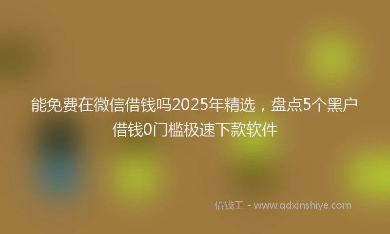 能免费在微信借钱吗2025年精选，盘点5个黑户借钱0门槛极速下款软件