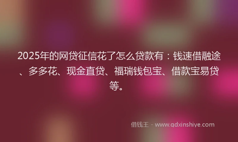 2025年的网贷征信花了怎么贷款有：钱速借融途、多多花、现金直贷、福瑞钱包宝、借款宝易贷等。