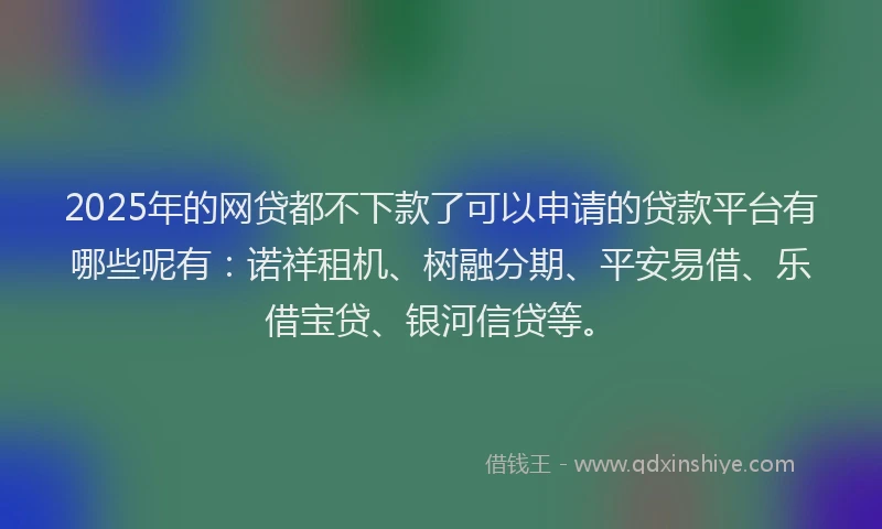 2025年的网贷都不下款了可以申请的贷款平台有哪些呢有：诺祥租机、树融分期、平安易借、乐借宝贷、银河信贷等。