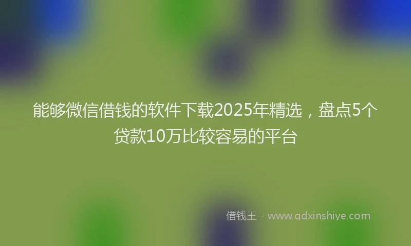 能够微信借钱的软件下载2025年精选，盘点5个贷款10万比较容易的平台