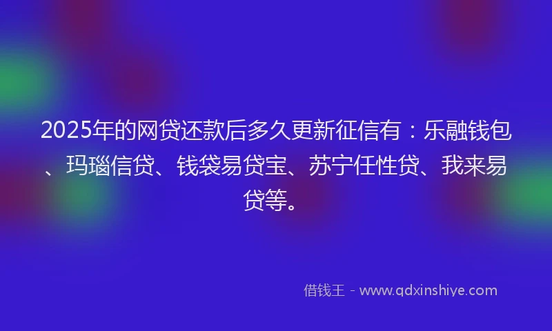 2025年的网贷还款后多久更新征信有：乐融钱包、玛瑙信贷、钱袋易贷宝、苏宁任性贷、我来易贷等。