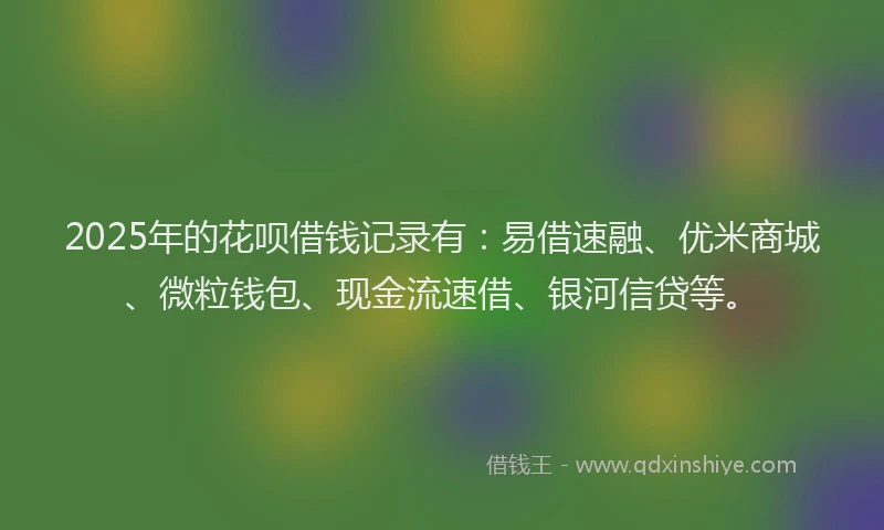 2025年的花呗借钱记录有：易借速融、优米商城、微粒钱包、现金流速借、银河信贷等。
