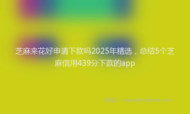 芝麻来花好申请下款吗2025年精选，总结5个芝麻信用439分下款的app