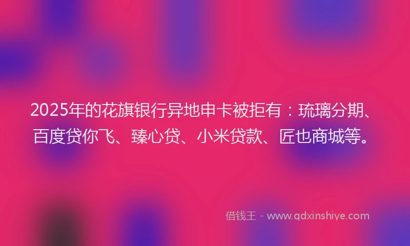 2025年的花旗银行异地申卡被拒有：琉璃分期、百度贷你飞、臻心贷、小米贷款、匠也商城等。