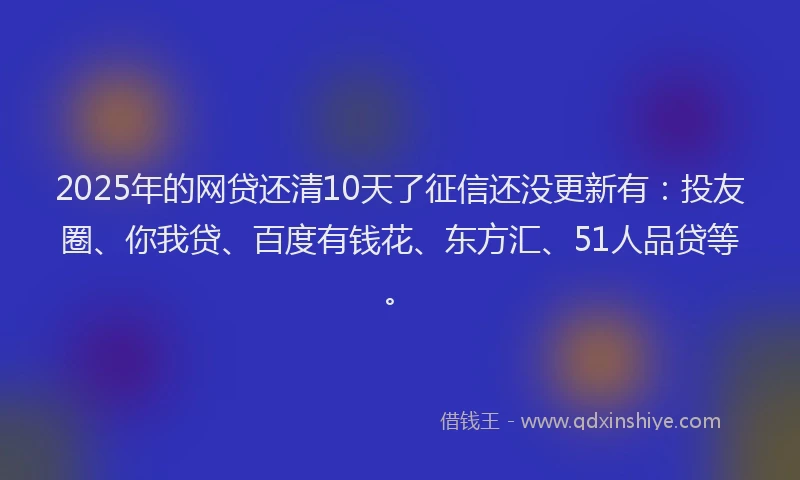 2025年的网贷还清10天了征信还没更新有：投友圈、你我贷、百度有钱花、东方汇、51人品贷等。