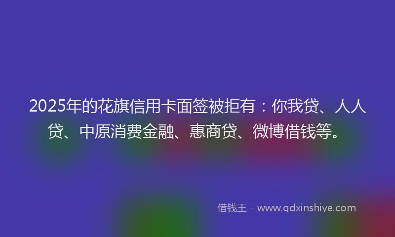 2025年的花旗信用卡面签被拒有：你我贷、人人贷、中原消费金融、惠商贷、微博借钱等。
