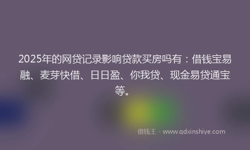 2025年的网贷记录影响贷款买房吗有：借钱宝易融、麦芽快借、日日盈、你我贷、现金易贷通宝等。