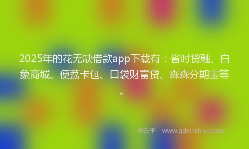 2025年的花无缺借款app下载有：省时贷融、白象商城、便荔卡包、口袋财富贷、森森分期宝等。