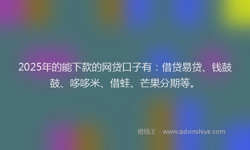 2025年的能下款的网贷口子有：借贷易贷、钱鼓鼓、哆哆米、借蛙、芒果分期等。