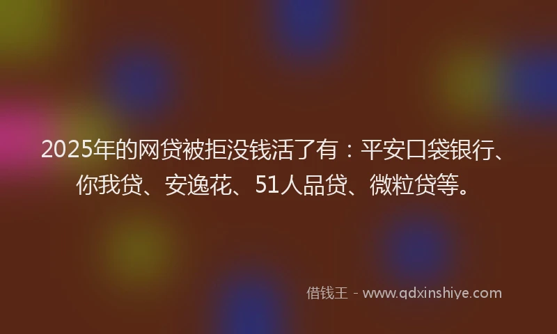 2025年的网贷被拒没钱活了有：平安口袋银行、你我贷、安逸花、51人品贷、微粒贷等。