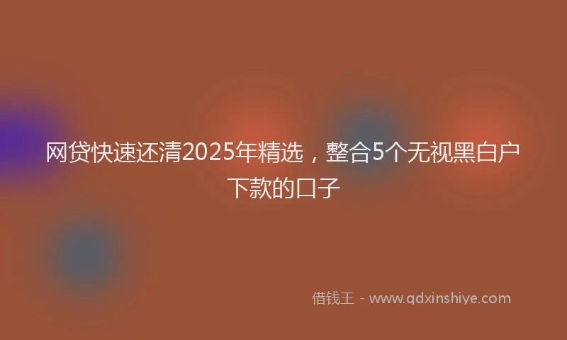 网贷快速还清2025年精选，整合5个无视黑白户下款的口子
