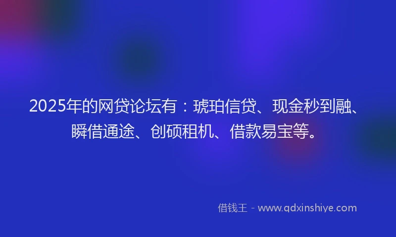 2025年的网贷论坛有：琥珀信贷、现金秒到融、瞬借通途、创硕租机、借款易宝等。