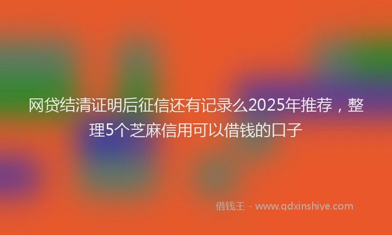 网贷结清证明后征信还有记录么2025年推荐，整理5个芝麻信用可以借钱的口子