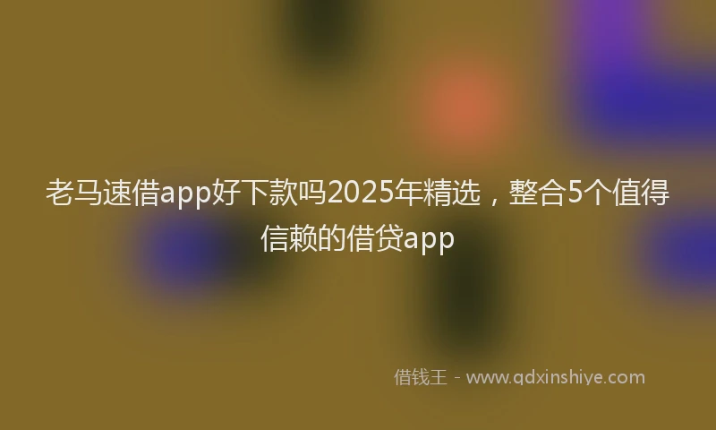 老马速借app好下款吗2025年精选，整合5个值得信赖的借贷app