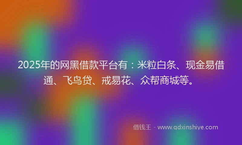 2025年的网黑借款平台有：米粒白条、现金易借通、飞鸟贷、戒易花、众帮商城等。