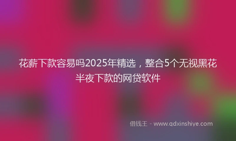 花薪下款容易吗2025年精选，整合5个无视黑花半夜下款的网贷软件