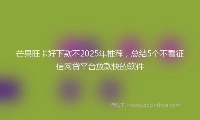芒果旺卡好下款不2025年推荐，总结5个不看征信网贷平台放款快的软件