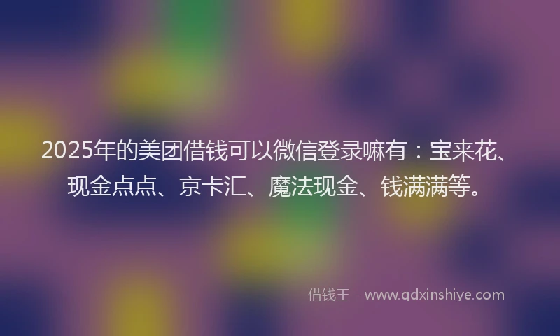 2025年的美团借钱可以微信登录嘛有：宝来花、现金点点、京卡汇、魔法现金、钱满满等。