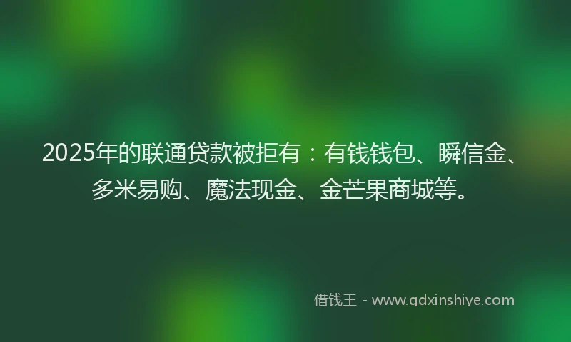2025年的联通贷款被拒有：有钱钱包、瞬信金、多米易购、魔法现金、金芒果商城等。