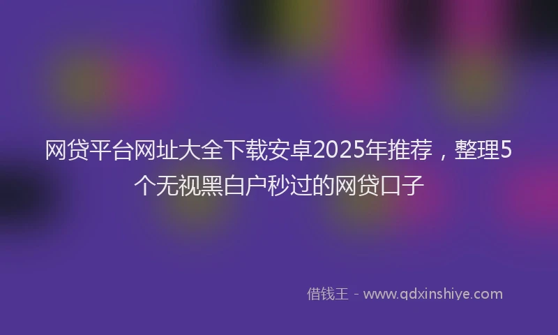 网贷平台网址大全下载安卓2025年推荐，整理5个无视黑白户秒过的网贷口子
