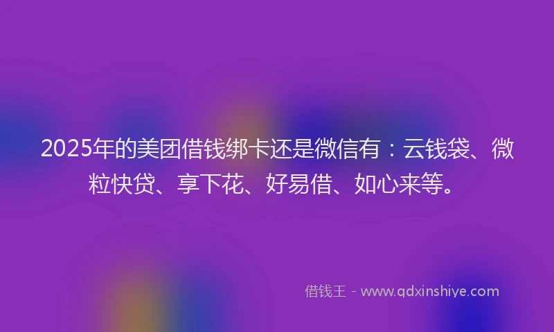 2025年的美团借钱绑卡还是微信有：云钱袋、微粒快贷、享下花、好易借、如心来等。