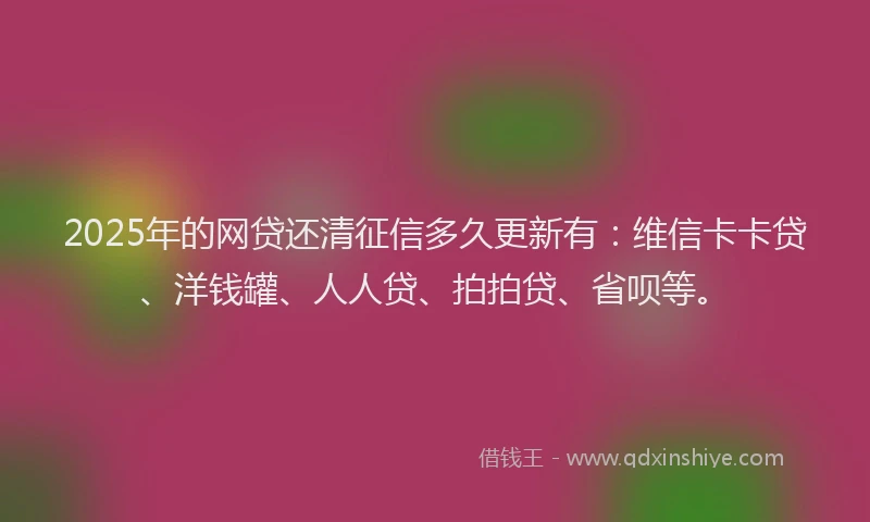 2025年的网贷还清征信多久更新有：维信卡卡贷、洋钱罐、人人贷、拍拍贷、省呗等。