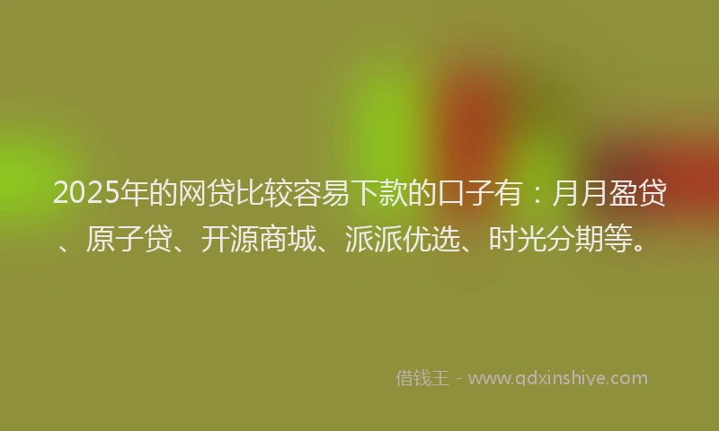 2025年的网贷比较容易下款的口子有：月月盈贷、原子贷、开源商城、派派优选、时光分期等。