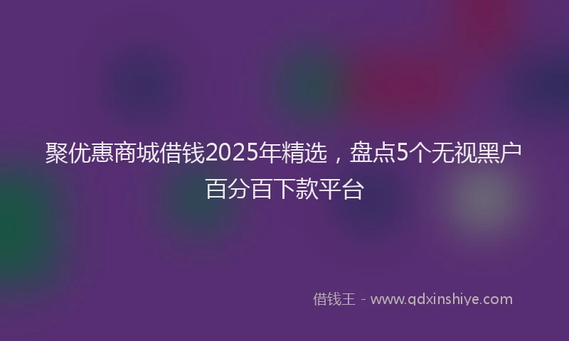 聚优惠商城借钱2025年精选，盘点5个无视黑户百分百下款平台