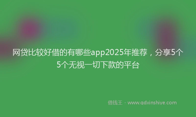 网贷比较好借的有哪些app2025年推荐，分享5个5个无视一切下款的平台
