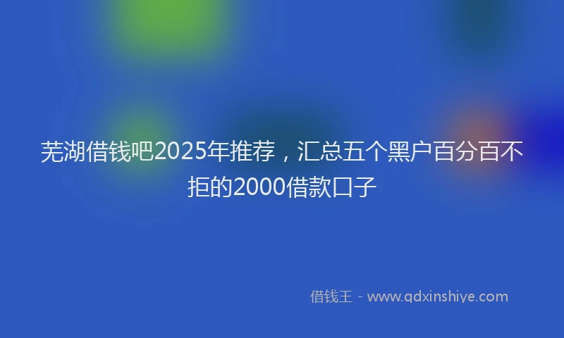 芜湖借钱吧2025年推荐，汇总五个黑户百分百不拒的2000借款口子