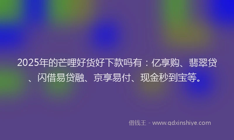 2025年的芒哩好货好下款吗有：亿享购、翡翠贷、闪借易贷融、京享易付、现金秒到宝等。