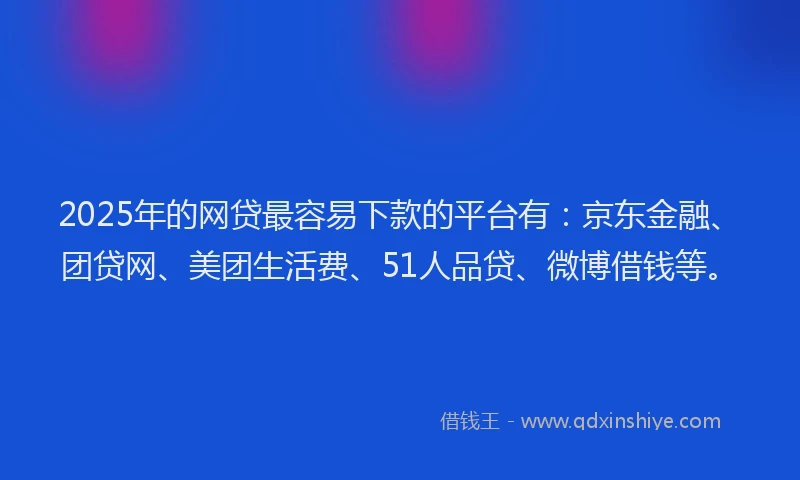 2025年的网贷最容易下款的平台有：京东金融、团贷网、美团生活费、51人品贷、微博借钱等。