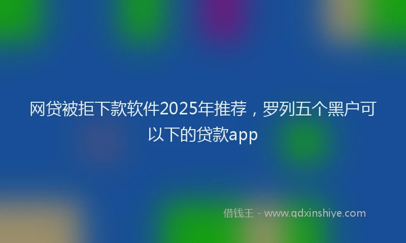 网贷被拒下款软件2025年推荐，罗列五个黑户可以下的贷款app