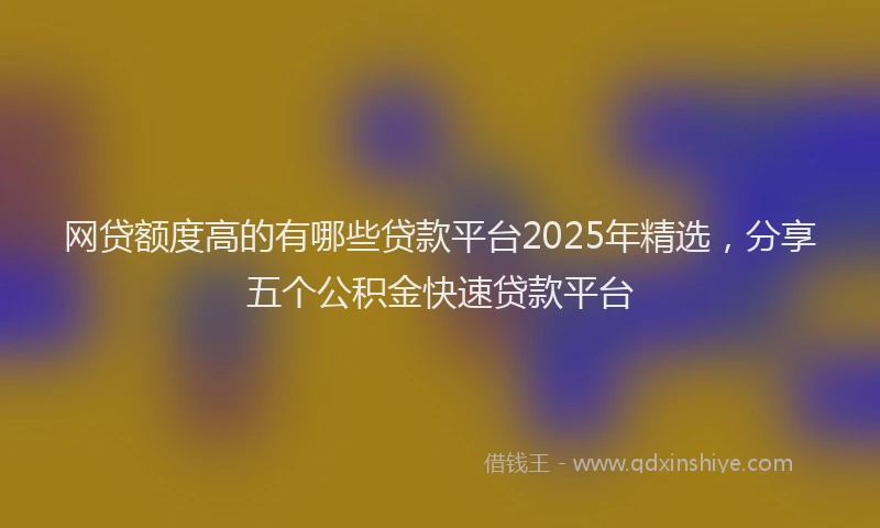网贷额度高的有哪些贷款平台2025年精选，分享五个公积金快速贷款平台
