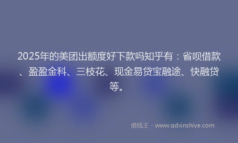 2025年的美团出额度好下款吗知乎有：省呗借款、盈盈金科、三枝花、现金易贷宝融途、快融贷等。