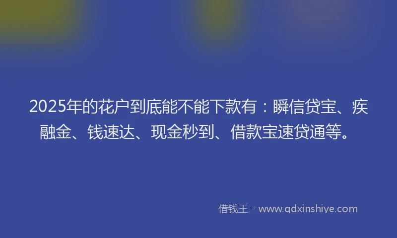 2025年的花户到底能不能下款有：瞬信贷宝、疾融金、钱速达、现金秒到、借款宝速贷通等。