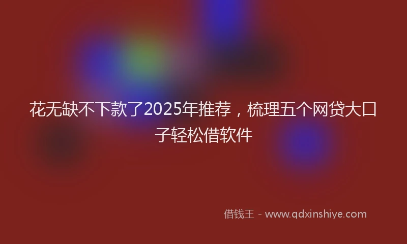 花无缺不下款了2025年推荐，梳理五个网贷大口子轻松借软件