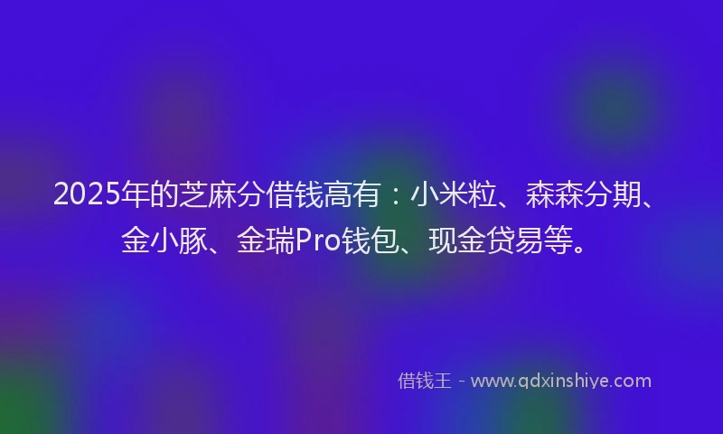 2025年的芝麻分借钱高有：小米粒、森森分期、金小豚、金瑞Pro钱包、现金贷易等。