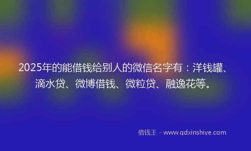 2025年的能借钱给别人的微信名字有：洋钱罐、滴水贷、微博借钱、微粒贷、融逸花等。