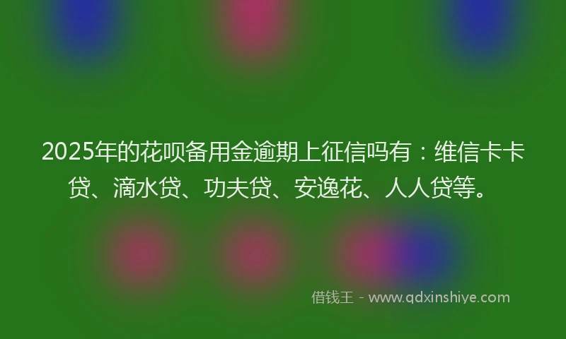 2025年的花呗备用金逾期上征信吗有：维信卡卡贷、滴水贷、功夫贷、安逸花、人人贷等。