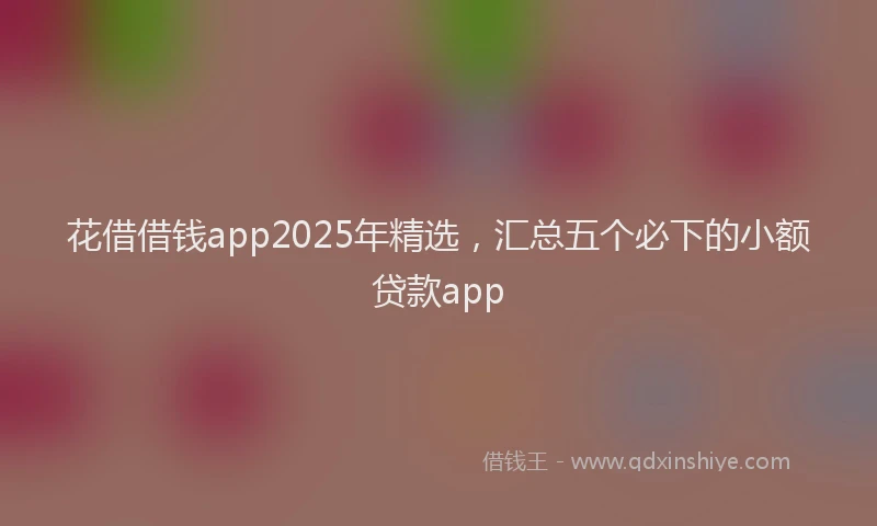 花借借钱app2025年精选，汇总五个必下的小额贷款app