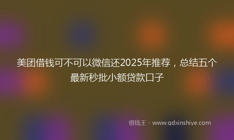 美团借钱可不可以微信还2025年推荐，总结五个最新秒批小额贷款口子