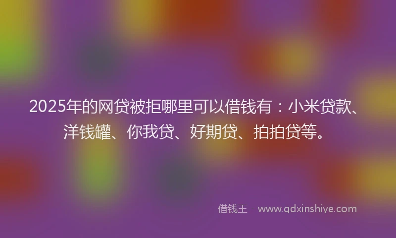 2025年的网贷被拒哪里可以借钱有：小米贷款、洋钱罐、你我贷、好期贷、拍拍贷等。